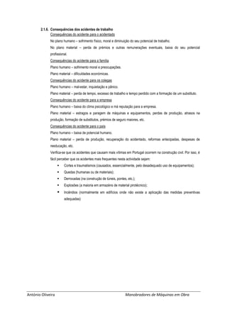 António Oliveira Manobradores de Máquinas em Obra
2.1.6. Consequências dos acidentes de trabalho
Consequências do acidente para o acidentado
No plano humano – sofrimento físico, moral e diminuição do seu potencial de trabalho.
No plano material – perda de prémios e outras remunerações eventuais, baixa do seu potencial
profissional.
Consequências do acidente para a família
Plano humano – sofrimento moral e preocupações.
Plano material – dificuldades económicas.
Consequências do acidente para os colegas
Plano humano – mal-estar, inquietação e pânico.
Plano material – perda de tempo, excesso de trabalho e tempo perdido com a formação de um substituto.
Consequências do acidente para a empresa
Plano humano – baixa do clima psicológico e má reputação para a empresa.
Plano material – estragos e paragem de máquinas e equipamentos, perdas de produção, atrasos na
produção, formação de substitutos, prémios de seguro maiores, etc.
Consequências do acidente para o país
Plano humano – baixa de potencial humano.
Plano material – perda de produção, recuperação do acidentado, reformas antecipadas, despesas de
reeducação, etc.
Verifica-se que os acidentes que causam mais vítimas em Portugal ocorrem na construção civil. Por isso, é
fácil perceber que os acidentes mais frequentes nesta actividade sejam:
 Cortes e traumatismos (causados, essencialmente, pelo desadequado uso de equipamentos);
 Quedas (humanas ou de materiais);
 Derrocadas (na construção de túneis, pontes, etc.);
 Explosões (a maioria em armazéns de material pirotécnico);
 Incêndios (normalmente em edifícios onde não existe a aplicação das medidas preventivas
adequadas)
 