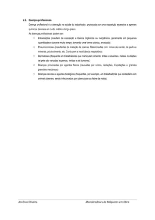 António Oliveira Manobradores de Máquinas em Obra
2.2. Doenças profissionais
Doença profissional é a alteração na saúde do trabalhador, provocada por uma exposição excessiva a agentes
químicos danosos em curto, médio e longo prazo.
As doenças profissionais podem ser:
 Intoxicações (resultam da exposição a tóxicos orgânicos ou inorgânicos, geralmente em pequenas
quantidades e durante muito tempo, tomando uma forma crónica, arrastada)
 Pneumoconioses (resultantes da inalação de poeiras. Relacionadas com: minas de carvão, de pedra e
minerais, pó do cimento, etc. Conduzem a insuficiência respiratória)
 Dermatoses (frequente em trabalhadores que manipulam cimento, tintas e solventes, metais. As lesões
de pele são variadas: eczemas, feridas e até tumores.)
 Doenças provocadas por agentes físicos (causadas por ruídos, radiações, trepidações e grandes
pressões mecânicas)
 Doenças devidas a agentes biológicos (frequentes, por exemplo, em trabalhadores que contactam com
animais doentes, sendo infecionados por tuberculose ou febre da malta).
 