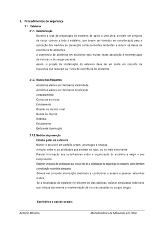 António Oliveira Manobradores de Máquinas em Obra
3. Procedimentos de segurança
3.1. Estaleiros
3.1.1. Caracterização
Durante a fase de preparação do estaleiro de apoio a uma obra, existem um conjunto
de riscos comuns a todo o estaleiro, que devem ser tomados em consideração para a
aplicação das medidas de prevenção correspondentes tendentes a reduzir os riscos de
ocorrência de acidentes.
A ocorrência de acidentes em estaleiros está muitas vezes associada à movimentação
de viaturas e de cargas pesadas.
Assim, o projeto de implantação do estaleiro deve ter em conta um conjunto de
requisitos que reduzam os riscos de ocorrência de acidentes.
3.1.2. Riscos mais frequentes
Acidentes viários por deficiente visibilidade
Acidentes viários por deficiente sinalização
Atropelamento
Contactos elétricos
Entalamento
Quedas ao mesmo nível
Queda de objetos
Incêndio
Entalamento
Deficiente iluminação
3.1.3. Medidas de prevenção
Estado geral do estaleiro
Manter o estaleiro em perfeita ordem, arrumação e limpeza.
Articular entre si as atividades que existam no local, ou no meio envolvente .
Prestar informação aos trabalhadores sobre a organização do estaleiro e exigir o seu
cumprimento.
Elaborar um plano de sinalização que inclua não só a sinalização de segurança do estaleiro, como também
a sinalização rodoviária adequada.
Deverá ser colocada sinalização destinada a condicionar o acesso a pessoas estranhas
à obra.
Se a localização do estaleiro for próximo de vias públicas, colocar sinalização rodoviária
que indique claramente a movimentação de viaturas pesadas ou cargas longas.
Escritórios e apoios sociais
 