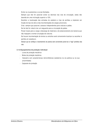 António Oliveira Manobradores de Máquinas em Obra
Evitar os cruzamentos e curvas fechadas.
Sempre que não for possível evitar os declives nas vias de circulação, estes não
deverão ter uma inclinação superior a 12%.
Escolher a localização das entradas do estaleiro e tipo de portões a implantar em
função do tipo de obra e das movimentações de cargas previsíveis.
Criar, sempre que possível, acessos independentes para viaturas e peões.
Se tal não for viável criar um resguardo para a circulação de peões.
Prever locais para a carga e descarga de materiais e de estacionamento de maneira que
não impeçam a normal circulação de viaturas.
Se houver movimentação de terras ou entulhos será conveniente localizar ou escolher à
partida um vazadouro.
Sempre que se verifique o levantamento de poeiras será conveniente prever-se a “rega” periódica das
vias.
3.1.4.Equipamentos de proteção individual
- Luvas de proteção mecânica
- Botas de proteção mecânica
- Vestuário com características retrorrefletoras (estaleiros na via pública ou na sua
proximidade)
- Capacete de proteção
 