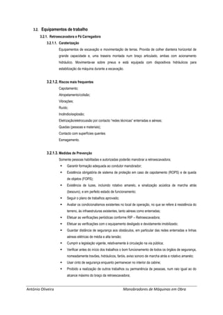 António Oliveira Manobradores de Máquinas em Obra
3.2. Equipamentos de trabalho
3.2.1. Retroescavadora e Pá Carregadora
3.2.1.1. Caraterização
Equipamentos de escavação e movimentação de terras. Provida de colher dianteira horizontal de
grande capacidade e, uma traseira montada num braço articulado, ambas com acionamento
hidráulico. Movimenta-se sobre pneus e está equipada com dispositivos hidráulicos para
estabilização da máquina durante a escavação.
3.2.1.2. Riscos mais frequentes
Capotamento;
Atropelamento/colisão;
Vibrações;
Ruído;
Incêndio/explosão;
Eletrização/eletrocussão por contacto “redes técnicas” enterradas e aéreas;
Quedas (pessoas e materiais);
Contacto com superfícies quentes
Esmagamento.
3.2.1.3. Medidas de Prevenção
Somente pessoas habilitadas e autorizadas poderão manobrar a retroescavadora;
 Garantir formação adequada ao condutor manobrador;
 Existência obrigatória de sistema de proteção em caso de capotamento (ROPS) e de queda
de objetos (FOPS);
 Existência de luzes, incluindo rotativo amarelo, e sinalização acústica de marcha atrás
(besouro), e em perfeito estado de funcionamento;
 Seguir o plano de trabalhos aprovado;
 Avaliar os condicionalismos existentes no local de operação, no que se refere à resistência do
terreno, às infraestruturas existentes, tanto aéreas como enterradas;
 Efetuar as verificações periódicas conforme RIP – Retroescavadora;
 Efetuar as verificações com o equipamento desligado e devidamente imobilizado;
 Guardar distância de segurança aos obstáculos, em particular das redes enterradas e linhas
aéreas elétricas de média e alta tensão;
 Cumprir a legislação vigente, relativamente à circulação na via pública;
 Verificar antes do início dos trabalhos o bom funcionamento de todos os órgãos de segurança,
nomeadamente travões, hidráulicos, faróis, aviso sonoro de marcha atrás e rotativo amarelo;
 Usar cinto de segurança enquanto permanecer no interior da cabine;
 Proibido a realização de outros trabalhos ou permanência de pessoas, num raio igual ao do
alcance máximo do braço da retroescavadora;
 