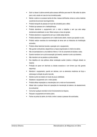 António Oliveira Manobradores de Máquinas em Obra
 Subir ou descer à cabine somente pelos acessos definidos para esse fim. Não saltar da cabine
para o solo, exceto em caso de risco de eletrocussão;
 Manter a cabine e os acessos isentos de óleo, massas lubrificantes, lamas ou outros materiais
suscetíveis de provocar escorregamentos;
 Proibido transporte de pessoas em local não concebido para o efeito;
 Proibido içar pessoas com o balde/pá/braços;
 Proibido abandonar o equipamento com o motor a trabalhar e sem que este esteja
devidamente estabilizado no solo. Retirar sempre a chave da ignição;
 Proibido abandonar o equipamento sem que o balde esteja descido;
 Proibido abandonar o equipamento com o balde bivalve aberto, mesmo que apoiado no solo;
 Proibido realizar manobras de movimentação de terras sem os hidráulicos de imobilização
acionados;
 Proibido utilizar telemóvel durante a operação com o equipamento;
 Não guardar combustíveis, desperdícios ou trapos engordurados no interior da cabine;
 Não circular/estacionar a uma distância inferior a 1.5m do coroamento de taludes e valas;
 Quando manobrar com a pá de escavação (pá traseira), assentar no solo a pá dianteira;
 Não manobrar com as janelas ou portas abertas;
 Nos trabalhos em vias públicas utilizar sinalização auxiliar (rotativo e triângulo afixado na
traseira)
 Proibição de operar em desníveis ou taludes excessivos e com terreno que não garanta
segurança;
 Manobrar o equipamento, quando em declives, com os elementos mecânicos de força e
sobrecarga na direção da parte mais alta;
 Solicitar auxílio de sinaleiro em locais de pouca visibilidade;
 Abastecer o equipamento com o motor parado;
 Proibido efetuar reparações ou manutenções com o motor em funcionamento;
 Afastar toda e qualquer faísca em operações de manutenção da bateria e de abastecimento
de combustível;
 Comunicar qualquer anomalia no bom funcionamento da máquina;
 Parquear o equipamento em terreno plano;
 Fechar as portas da cabine, de modo a evitar o acesso a pessoas não autorizadas;
 