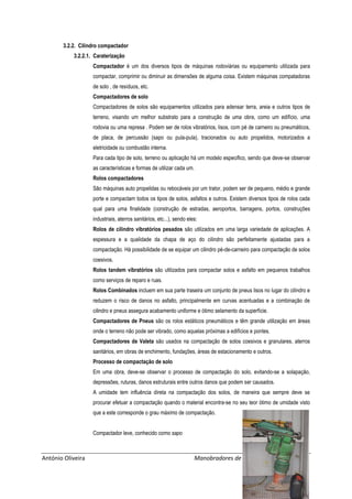 António Oliveira Manobradores de Máquinas em Obra
3.2.2. Cilindro compactador
3.2.2.1. Caraterização
Compactador é um dos diversos tipos de máquinas rodoviárias ou equipamento utilizada para
compactar, comprimir ou diminuir as dimensões de alguma coisa. Existem máquinas compatadoras
de solo , de resíduos, etc.
Compactadores de solo
Compactadores de solos são equipamentos utilizados para adensar terra, areia e outros tipos de
terreno, visando um melhor substrato para a construção de uma obra, como um edifício, uma
rodovia ou uma represa . Podem ser de rolos vibratórios, lisos, com pé de carneiro ou pneumáticos,
de placa, de percussão (sapo ou pula-pula), tracionados ou auto propelidos, motorizados a
eletricidade ou combustão interna.
Para cada tipo de solo, terreno ou aplicação há um modelo especifico, sendo que deve-se observar
as características e formas de utilizar cada um.
Rolos compactadores
São máquinas auto propelidas ou rebocáveis por um trator, podem ser de pequeno, médio e grande
porte e compactam todos os tipos de solos, asfaltos e outros. Existem diversos tipos de rolos cada
qual para uma finalidade (construção de estradas, aeroportos, barragens, portos, construções
industriais, aterros sanitários, etc...), sendo eles:
Rolos de cilindro vibratórios pesados são utilizados em uma larga variedade de aplicações. A
espessura e a qualidade da chapa de aço do cilindro são perfeitamente ajustadas para a
compactação. Há possibilidade de se equipar um cilindro pé-de-carneiro para compactação de solos
coesivos.
Rolos tandem vibratórios são utilizados para compactar solos e asfalto em pequenos trabalhos
como serviços de reparo e ruas.
Rolos Combinados incluem em sua parte traseira um conjunto de pneus lisos no lugar do cilindro e
reduzem o risco de danos no asfalto, principalmente em curvas acentuadas e a combinação de
cilindro e pneus assegura acabamento uniforme e ótimo selamento da superfície.
Compactadores de Pneus são os rolos estáticos pneumáticos e têm grande utilização em áreas
onde o terreno não pode ser vibrado, como aquelas próximas a edifícios e pontes.
Compactadores de Valeta são usados na compactação de solos coesivos e granulares, aterros
sanitários, em obras de enchimento, fundações, áreas de estacionamento e outros.
Processo de compactação de solo
Em uma obra, deve-se observar o processo de compactação do solo, evitando-se a solapação,
depressões, ruturas, danos estruturais entre outros danos que podem ser causados.
A umidade tem influência direta na compactação dos solos, de maneira que sempre deve se
procurar efetuar a compactação quando o material encontra-se no seu teor ótimo de umidade visto
que a este corresponde o grau máximo de compactação.
Compactador leve, conhecido como sapo
 