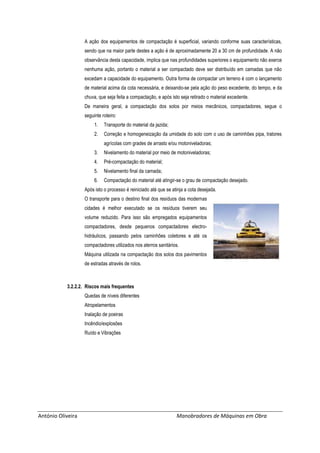 António Oliveira Manobradores de Máquinas em Obra
A ação dos equipamentos de compactação é superficial, variando conforme suas características,
sendo que na maior parte destes a ação é de aproximadamente 20 a 30 cm de profundidade. A não
observância desta capacidade, implica que nas profundidades superiores o equipamento não exerce
nenhuma ação, portanto o material a ser compactado deve ser distribuído em camadas que não
excedam a capacidade do equipamento. Outra forma de compactar um terreno é com o lançamento
de material acima da cota necessária, e deixando-se pela ação do peso excedente, do tempo, e da
chuva, que seja feita a compactação, e após isto seja retirado o material excedente.
De maneira geral, a compactação dos solos por meios mecânicos, compactadores, segue o
seguinte roteiro:
1. Transporte do material da jazida;
2. Correção e homogeneização da umidade do solo com o uso de caminhões pipa, tratores
agrícolas com grades de arrasto e/ou motoniveladoras;
3. Nivelamento do material por meio de motoniveladoras;
4. Pré-compactação do material;
5. Nivelamento final da camada;
6. Compactação do material até atingir-se o grau de compactação desejado.
Após isto o processo é reiniciado até que se atinja a cota desejada.
O transporte para o destino final dos resíduos das modernas
cidades é melhor executado se os resíduos tiverem seu
volume reduzido. Para isso são empregados equipamentos
compactadores, desde pequenos compactadores electro-
hidráulicos, passando pelos caminhões coletores e até os
compactadores utilizados nos aterros sanitários.
Máquina utilizada na compactação dos solos dos pavimentos
de estradas através de rolos.
3.2.2.2. Riscos mais frequentes
Quedas de níveis diferentes
Atropelamentos
Inalação de poeiras
Incêndio/explosões
Ruído e Vibrações
 