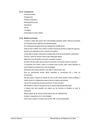António Oliveira Manobradores de Máquinas em Obra
3.2.2.3. Consequências
Ferimentos diversos
Esmagamentos
Problemas respiratórios
Eletrização/eletrocussão
Queimaduras
Hérnias
Lombalgias
Outras lesões na coluna vertebral
3.2.2.4. Medidas de prevenção
A máquina a utilizar deve possuir toda a documentação necessária, desde o Manual de Instruções
(em Português) até aos registos de manutenção/inspeção.
Os condutores/manobradores devem ser habilitados por entidade idónea.
Antes de iniciar o trabalho, deve verificar o correto funcionamento de todos os órgãos de segurança.
Garantir a boa sinalização da zona envolvente dos trabalhos.
Colocar todas as tampas e elementos de proteção antes de pôr em funcionamento o equipamento.
Conduzir o cilindro em marcha à frente e evitar deslocações laterais.
Regar toda a zona de trabalho para prevenir a projeção de poeiras.
Na cabine não deve existir nada que limite ao manobrador o livre acesso a todos os comandos.
O manobrador deve manter a cabine e os acessos limpos de lama, óleos, massa lubrificante ou
outros materiais que possam tornar o piso escorregadio.
Subir/descer pelos acessos definidos e não saltar da máquina para o solo.
Deve ser rigorosamente proibido efetuar reparações ou manutenções com o motor em
funcionamento.
Não deve operar a máquina em situação de avaria ou semi avaria. Quando a avaria é detetada, o
trabalho deverá ser imediatamente suspenso até que a máquina seja reparada.
Usar de cinto de segurança enquanto permanecer no interior da cabine.
Não abandonar o posto de condução sem que a máquina esteja devidamente parada.
A máquina deve estar equipada com assento que não transmita as vibrações ao corpo do
manobrador.
Manter qualquer tipo de chamas e faíscas longe da zona de reabastecimento.
Abastecer o equipamento com o motor desligado.
Colocar junto à máquina um extintor de pó químico, ABC, de 6 kg de capacidade
 