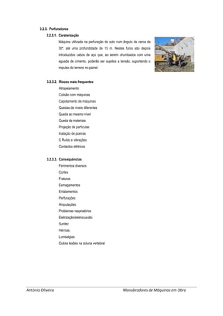 António Oliveira Manobradores de Máquinas em Obra
3.2.3. Perfuradoras
3.2.3.1. Caraterização
Máquina utilizada na perfuração do solo num ângulo de cerca de
30º, até uma profundidade de 15 m. Nestes furos são depois
introduzidos cabos de aço que, ao serem chumbados com uma
aguada de cimento, poderão ser sujeitos a tensão, suportando o
impulso do terreno no painel.
3.2.3.2. Riscos mais frequentes
Atropelamento
Colisão com máquinas
Capotamento de máquinas
Quedas de níveis diferentes
Queda ao mesmo nível
Queda de materiais
Projeção de partículas
Inalação de poeiras
C Ruído e vibrações
Contactos elétricos
3.2.3.3. Consequências
Ferimentos diversos
Cortes
Fraturas
Esmagamentos
Entalamentos
Perfurações
Amputações
Problemas respiratórios
Eletrização/eletrocussão
Surdez
Hérnias;
Lombalgias
Outras lesões na coluna vertebral
 