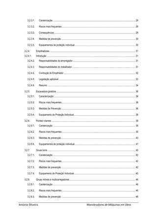 António Oliveira Manobradores de Máquinas em Obra
3.2.3.1. Caraterização ......................................................................................................................................... 29
3.2.3.2. Riscos mais frequentes .......................................................................................................................... 29
3.2.3.3. Consequências....................................................................................................................................... 29
3.2.3.4. Medidas de prevenção ........................................................................................................................... 30
3.2.3.5. Equipamentos de proteção individual..................................................................................................... 30
3.2.4. Empilhadores .............................................................................................................................................. 31
3.2.4.1. Introdução ................................................................................................................................................... 31
3.2.4.2. Responsabilidades do empregador........................................................................................................ 31
3.2.4.3. Responsabilidades do trabalhador......................................................................................................... 31
3.2.4.4. Condução do Empilhador....................................................................................................................... 32
3.2.4.5. Legislação aplicável ............................................................................................................................... 33
3.2.4.6. Resumo .................................................................................................................................................. 34
3.2.5. Escavadora giratória ................................................................................................................................... 36
3.2.5.1. Caracterização ....................................................................................................................................... 36
3.2.5.2. Riscos mais frequentes .......................................................................................................................... 36
3.2.5.3. Medidas de Prevenção........................................................................................................................... 36
3.2.5.4. Equipamento de Proteção Individual...................................................................................................... 38
3.2.6. Pontes rolantes ........................................................................................................................................... 39
3.2.6.1. Caraterização ......................................................................................................................................... 39
3.2.6.2. Riscos mais frequentes .......................................................................................................................... 39
3.2.6.3. Medidas de prevenção ........................................................................................................................... 40
3.2.6.4. Equipamentos de proteção individual..................................................................................................... 41
3.2.7. Gruas torre .................................................................................................................................................. 42
3.2.7.1. Caraterização ......................................................................................................................................... 42
3.2.7.2. Riscos mais frequentes .......................................................................................................................... 42
3.2.7.3. Medidas de prevenção ........................................................................................................................... 42
3.2.7.4. Equipamento de Proteção Individual...................................................................................................... 45
3.2.8. Gruas móveis e multicarregadores.............................................................................................................. 46
3.2.8.1. Caraterização ......................................................................................................................................... 46
3.2.8.2. Riscos mais frequentes .......................................................................................................................... 46
3.2.8.3. Medidas de prevenção ........................................................................................................................... 46
 