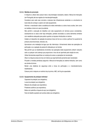 António Oliveira Manobradores de Máquinas em Obra
3.2.3.4. Medidas de prevenção
A máquina a utilizar deve possuir toda a documentação necessária, desde o Manual de Instruções
(em Português) até aos registos de manutenção/inspeção.
Considerar para cada caso concreto a natureza das infraestruturas existentes e a envolvente do
local antes de começar a operar com este equipamento.
Informar o manobrador sobre a existência de redes enterradas ou outros riscos ocultos, bem como
as medidas a tomar em caso de acidente.
Não permitir a execução de trabalhos com este equipamento em terrenos pouco consistentes,
excetuando-se os casos onde haja entivações, paredes ancoradas ou outros elementos similares
com resistência adequada para poder suportar os impulsos introduzidos no terreno.
Instalar um dispositivo de captação de poeiras à boca do furo se a rocha a perfurar for suscetível de
produzir pneumoconioses, silicoses, etc..
Aprovisionar uma instalação de água que não interrompa o fornecimento desta nas operações de
perfuração, se a captação de poeiras for efetuada por via húmida.
Não permitir que os trabalhadores envolvidos nas operações deste equipamento utilizem vestuário
solto ou qualquer outro adereço que proporcione o risco de ser apanhado pela rotação da vara.
Utilizar ferramentas específicas na mudança de varas ou operações de manutenção.
Afixar na máquina avisos de risco em idioma que seja facilmente percetível pelo manobrador.
Proceder a revisões periódicas (segundo o Manual de Instruções) ao sistema hidráulico, bem como
aos dentes da broca.
Manter uma distância de segurança entre a broca de perfuração e o manobrador/outros
trabalhadores.
Colocar junto à máquina um extintor de pó químico, ABC, de 6 kg de capacidade
3.2.3.5. Equipamentos de proteção individual
Capacete de proteção (uso obrigatório);
Luvas de proteção (uso obrigatório);
Máscara de proteção (uso esporádico);
Protetores auditivos (uso esporádico);
Botas com palmilha e biqueira de aço (uso obrigatório);
Fato de trabalho ajustado sem pontas soltas (uso obrigatório).
 