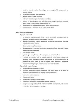 António Oliveira Manobradores de Máquinas em Obra
- Ao subir ou descer da máquina, utilizar o degrau que vem equipado. Não pular para subir ou
descer da máquina;
- Não sentar incorretamente, pode causar lesões;
- Obedecer sempre as Leis de Segurança;
- Andar com velocidade compatível com a área e visibilidade;
- Ao operar em lugares perigosos, tomar as devidas medidas de segurança antes de executar o
serviço: analisar o terreno, rampas, resistência do solo, etc;
- Manter o terreno por onde a empilhadora passa, sempre limpo desobstruído;
- Nunca operar com a empilhadora em vias públicas, fora da fábrica.
3.2.4.4. Condução do Empilhador
Operação de transporte
- Ao conduzir a máquina carregada, deixar o centro de gravidade baixo, para manter a
estabilidade da máquina (os garfos devem ficar a 20 cm do solo);
- Observar as condições da superfície de transporte. Se estiver em más condições, conduzir a
máquina o mais devagar possível;
- Não conduzir com os garfos elevados;
- Nunca arrancar com a empilhadora com o mastro inclinado para a frente. Não inclinar o mastro
para a frente com a carga elevada;
- Evitar travagens bruscas;
- Após a lavagem da empilhadora, confirmar sempre a estanquicidade dos freios;
- A condição da empilhadora pode ser analisada através de muitos factores: mudança nos
indicadores, ruídos, vibrações ou resposta das alavancas de controlo podem indicar a
ocorrência de alguma avaria. No caso de alguma avaria, estacionar a empilhadora
imediatamente num lugar seguro, localizar a causa e tomar as devidas ações.
Operações de Carga e Descarga
- Nunca utilizar cordas para elevar uma carga;
- Não utilizar alavancas de controlo bruscamente. Pode diminuir a vida útil de serviço da
empilhadora, como também pode por em perigo os colegas de trabalho;
- Baixar sempre lentamente a carga;
- Utilizar somente paletes;
- Nunca utilizar os garfos para levantar pessoas;
- Nunca colocar peso superior à capacidade de transporte da máquina;
- Assegurar que a carga está equilibrada uniformemente. A falta de cumprimento, pode deformar
a empilhadora ou mesmo causar uma capotagem.
 