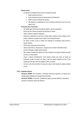 António Oliveira Manobradores de Máquinas em Obra
Estacionamento
Ao estacionar a empilhadora deve-se tomar as seguintes medidas:
1. Baixar os garfos até ao solo;
2. Puxar a alavanca de travão de estacionamento completamente;
3. Retirar a chave do interruptor de arranque.
4. Não estacionar a empilhadora em cima de materiais combustíveis, tais como: relva,
papel ou óleo.
Precauções para a manutenção
- Na inspeção geral utilizar sempre protetores auditivos e óculos de segurança;
- Nunca usar óleo, massas em lugares onde haja fogo ou chamas;
- Utilizar uniformes e sapatos de segurança;
- Estacionar a empilhadora em solo firme e nivelado. Baixar os garfos no solo e desligar o motor.
Colocar a alavanca na posição neutra e aplicar o freio de estacionamento;
- Ao colocar ou drenar o óleo, ou realizar uma inspecção ou manutenção, baixar primeiro a
pessão hidráulica;
- Utilizar sempre peças genuínas da máquina;
- Utilizar sempre óleos ou massas puras, e assegurar que se utilizam reservatórios limpos;
- Ao fazer verificações, desligar sempre a bateria;
- Não manipular equipamentos elétricos com luvas molhadas ou em lugares molhados pois pode
provocar um choque elétrico;
- Limpar a máquina completamente. Tomar especial cuidado para limpar as tampas de
enchimento, junções de massa e as áreas à volta das varetas medidoras de nível. Tomar
cuidado para não deixar nenhuma sujidade ou poeira no sistema;
- Ao trocar o óleo. Deve-se fazê-lo num lugar sem poeira e evitar adesão de qualquer sujidade
ao óleo.
3.2.4.5. Legislação aplicável
- Decreto-Lei 50/2005, de 8 de fevereiro - Prescrições mínimas de segurança e de saúde para a
utilização pelos trabalhadores de equipamentos de trabalho.
- Decreto-lei 103/2008, de 4 de junho - Estabelece as regras a que deve obedecer a colocação no
mercado e a entrada em serviço das máquinas
 