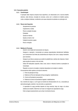 António Oliveira Manobradores de Máquinas em Obra
3.2.5. Escavadora giratória
3.2.5.1. Caracterização
A operação desta máquina comporta riscos específicos, uns relacionados com o local de trabalho
(declives, redes técnicas, circulação de veículos), outros com o ambiente de trabalho (poeiras,
ruídos, condições climáticas), constituindo uma causa crescente de acidentes na construção civil.
3.2.5.2. Riscos mais frequentes
- Atropelamento de pessoas
- Capotamento e colisão
- Rutura e projeção de peças
- Entaladela
- Queda de materiais
- Queda ao mesmo nível
- Inalação de poeiras e gases
- Ruído e vibrações
3.2.5.3. Medidas de Prevenção
- Garantir o bom estado de funcionamento da máquina.
- Assegurar a operação e manutenção por pessoas especializadas (devidamente habilitadas
com conhecimento dos limites das características da máquina, bem como o espaço necessário
para manobrar).
- Assegurar que todas as pessoas que acedem às plataformas e cabinas das máquinas o fazem
pelas escadas de acesso e não outro lado;
- Utilizar EPI adequados (capacete, botas, luvas, óculos e máscara) durante as operações de
manutenção.
- Respeitar os sinais de circulação e restantes disposições da circulação no estaleiro;
As escavadoras estão sujeitas ao princípio da alavanca:
L - Ponto de aplicação da força;
a - Distância do Ponto de Aplicação da força às lagartas / estabilizadores;
G - Centro de Gravidade da escavadora;
b - Distância do Centro de Gravidade às lagartas / estabilizadores;
Se o momento de carga (L x a) for igual ao momento da retroescavadora (G x b), a escavadora já
está sobrecarregada, existindo o risco de tombo ou capotamento.
- A capacidade de carga permitida depende da força exercida, braço de carga e da altura
(distância) de trabalho. Determinar com base num diagrama da capacidade de carga.
- Evitar carregar excessivamente a pá ou fazer movimentos bruscos;
 