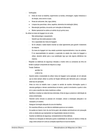 António Oliveira Manobradores de Máquinas em Obra
- Verificações:
 Antes de iniciar os trabalhos, experimentar os travões, embraiagem, órgãos hidráulicos e
de direção, aviso sonoro e luzes;
 Níveis de carburante, óleo, água (diária);
 Limpeza dos para-brisas, vidros, espelhos, elementos de sinalização (diária);
 Manutenção (periódica, de acordo com instruções do fabricante);
 Manter operacional na cabina um extintor de pó químico seco.
- Ao utilizar os meios de lingagem ter em conta:
- Não sobrecarregar o equipamento;
- Garantir que não existe pessoas à volta;
- Ver a capacidade dos meios de lingagem;
- Se for utilizado o balde traseiro levantar as rodas ligeiramente para garantir nivelamento
da máquina.
- Os meios de lingagem em mau estado aumentam exponencialmente o risco de acidente.
É da responsabilidade do operador a supervisão do estado dos meios de lingagem a
utilizar, devendo alertar para a sua substituição logo que note alguma deficiência nos
mesmos.
- Respeitar as distâncias de segurança indicadas a manter entre os condutores da linha em
tensão e qualquer componente da máquina ou carga:
Tensão: Distância:
até 60kV 3m
U>60 kV 5m
- Quando existe a necessidade de utilizar meios de lingagem numa operação, ter em atenção
que se deve sempre utilizar os pontos de fixação definidos pelo fabricante para a execução
deste tipo de operações.
- Antes do início do trabalho rever o projeto no sentido de recolher informações quanto à
natureza geológica e demais características do terreno, quanto à envolvente e quanto à obra
em si, para a escolha dos meios mecânicos a utilizar.
- Identificar e localizar as redes técnicas enterradas, linhas de água a preservar e delimitação de
zonas contaminadas.
- Havendo outros veículos ou pessoas em circulação, colocar a sinalização adequada e se
necessário um sinaleiro.
- Assegurar iluminação adequada da zona de trabalhos.
- Em manobras difíceis ou com falta de visibilidade apoiar-se num sinaleiro.
- As quedas ao mesmo nível, de uma forma geral, são evitadas caminhando-se com precaução
entre os obstáculos que representam as irregularidades naturais do terreno;
- Guardar as distâncias de segurança, nomeadamente às linhas elétricas.
- Observar as indicações do fabricante quanto à estabilidade do veículo em declive e limites de
carga, tendo sempre em conta as condições específicas do local de trabalho.
 