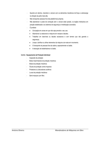 António Oliveira Manobradores de Máquinas em Obra
- Quando em declive, manobrar o veículo com os elementos mecânicos de força e sobrecarga
na direção da parte mais alta.
- Não transportar pessoas fora das plataformas próprias.
- Não abandonar o posto de condução sem o veículo estar parado, os órgãos hidráulicos em
posição estabilizada e os sistemas de segurança e imobilização acionados.
- É proibido:
 Circulação em zonas em que não seja previsto o seu uso;
 Abandonar ou estacionar a máquina em rampas e taludes;
 Trabalhar em desníveis ou taludes excessivos e com terreno que não garanta a
segurança;
 Limpar, lubrificar ou afinar elementos da máquina com esta em movimento;
 O transporte de pessoas fora da cabina, especialmente no balde;
 A elevação de trabalhadores no balde;
3.2.5.4. Equipamento de Proteção Individual
- Capacete de proteção
- Botas impermeáveis de proteção mecânica
- Botas de proteção mecânica
- Óculos de proteção contra impactos
- Protetores ou obturadores auditivos
- Luvas de proteção mecânica
- Semi-mascara com filtro
 