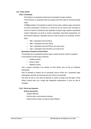 António Oliveira Manobradores de Máquinas em Obra
3.2.6. Pontes rolantes
3.2.6.1. Caraterização
Ponte Rolante é um equipamento utilizado para movimentação de cargas e materiais.
A Ponte Rolante é um equipamento aéreo que acoplado sobre trilhos capaz de movimentar grandes
cargas.
O Trolley possibilita a movimentação de materiais de forma rápida, confiável e segura, favorecendo
uma melhor produtividade. É formado por um carrinho de aço com rodas de nylon que desliza no
caminho de rolamento. Caracteriza-se pela capacidade de suportar cargas negativas, apresentando
variadas configurações que atende às diversas necessidades. Desenvolvido especialmente com
perfil específico adequado à capacidade máxima de carga do produto a ser manipulado, conforme
segue:
• KBK I - Capacidade nominal até 500 kg.
• KBK II - Capacidade nominal até 1500 kg.
• Viga I - Capacidade nominal até 1000 Kg. (com rodas de aço)
• Viga U - Capacidade nominal até 500 kg. (com rodas de aço)
Movimentos e Acessórios da Ponte Rolante
A Ponte Rolante tem a propriedade de deslocar cargas no sentido Horizontal, Vertical e Longitudinal.
A Ponte Rolante é munida de alguns acessórios:
• Holofotes auxiliares;
• Buzina ou Sirene;
• Megafone e Extintor.
Toda e qualquer manutenção à ser realizada em Ponte Rolante, deve ser feito por profissional
especializado.
Antes da realização de qualquer tipo de manutenção, deve-se verificar que o equipamento esteja
desenergizado, garantindo que permaneça assim até o término da manutenção.
Fixar placa de aviso ou outro alerta de segurança no quadro de energia onde está ligada a Ponte
Rolante, evitando assim que a energia seja restabelecida acidentalmente ou ocorra por falta de
sinalização.
3.2.6.2. Riscos mais frequentes
Queda de carga devido a:
- Lingagem defeituosa;
- Rutura de cabos e outros elementos auxiliares;
- Choque da lança, do cabo e da carga com algum obstáculo;
 