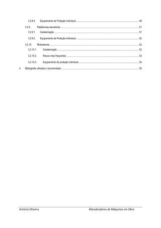 António Oliveira Manobradores de Máquinas em Obra
3.2.8.4. Equipamento de Proteção Individual...................................................................................................... 49
3.2.9. Plataformas elevatórias............................................................................................................................... 51
3.2.9.1. Caraterização ......................................................................................................................................... 51
3.2.9.2. Equipamento de Proteção Individual...................................................................................................... 52
3.2.10. Motosserras................................................................................................................................................. 52
3.2.10.1. Caraterização .................................................................................................................................... 52
3.2.10.2. Riscos mais frequentes ..................................................................................................................... 53
3.2.10.3. Equipamento de proteção individual.................................................................................................. 54
4. Bibliografia utilizada e recomendada.............................................................................................................................. 55
 