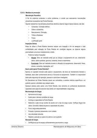 António Oliveira Manobradores de Máquinas em Obra
3.2.6.3. Medidas de prevenção
Manutenção Preventiva
A fim de evitarmos acidentes e outros problemas, é correto que executemos manutenções
preventivas necessárias nas Pontes Rolantes.
Quando realizarmos manutenções preventivas devemos observar alguns tópicos básicos, são eles:
• Comandos / Condição elétrica;
• Cabos e acessórios;
• Basculamento / Elevação;
• Trilhos e Roldanas;
• Freios;
• Lubrificação geral
Inspeções Diárias
Antes de utilizar a Ponte Rolante devemos realizar uma Inspeção a fim de assegurar a total
confiabilidade para utilização da Ponte Rolante em condições seguras, se observar alguma
anormalidade comunicar imediatamente a chefia.
- Podemos realizar Inspeções:
• Visuais: Deve ser realizada antes que se coloque o equipamento em uso, observando:
cabos, cabos auxiliares, ganchos, botoeiras, travas e vazamentos.
• Funcionais: Deve ser realizada durante a utilização do equipamento, observando: freios,
sirenes, comandos, trepidações, etc?
Quem pode operar Pontes Rolantes?
Apenas um operador treinado pode operar o equipamento, ele deve ser devidamente treinado e
habilitado, deve obter conhecimento técnico e funcional do equipamento. Também é o responsável
direto pela segurança da operação, pessoas e outros bens interligados.
Os Operadores de Pontes Rolantes devem ser submetidos a exames médicos específicos e só
poderão exercer a atividade caso estejam aptos.
Qualquer pessoa pode operar uma Ponte Rolante, mas somente um profissional devidamente
capacitado será capaz de executar essa tarefa com responsabilidade e segurança.
Movimentação de Cargas
• Aproxime-se da carga;
• Avalie peso e demais condições da carga;
• Conheça a capacidade da Ponte Rolante;
• Selecione o cabo de aço auxiliar de acordo com o tipo de carga e peso. Verifique ângulo dos
cabos. Consulte a tabela de pesos e capacidade dos cabos;
• Fixe a carga adequadamente;
• Proceda o içamento lentamente e com cuidado;
• Use velocidade reduzida;
• Redobre a atenção ao operar da cabine e com ajudante.
Elevação de Cargas
• Certifique-se que há espaço suficientemente para levantar a carga;
 