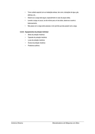 António Oliveira Manobradores de Máquinas em Obra
• Tome cuidado especial com as instalações aéreas, tais como, tubulações de água, gás,
elétricas, etc...
• Observe se a carga está segura, especialmente no caso de peças soltas;
• Levante a carga um pouco, se ela inclinar para um dos lados, abaixe-as e acerte o
balanceamento;
• Não passe com a carga sobre pessoas e nem permita que elas passem sob a carga.
3.2.6.4. Equipamentos de proteção individual
• Botas de proteção mecânica
• Capacete de proteção mecânica
• Luvas de proteção mecânica
• Óculos de proteção mecânica
• Protetores auditivos
 