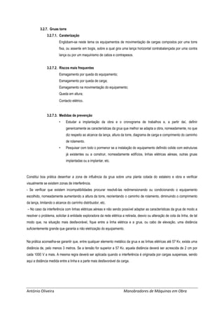 António Oliveira Manobradores de Máquinas em Obra
3.2.7. Gruas torre
3.2.7.1. Caraterização
Englobam-se neste tema os equipamentos de movimentação de cargas compostos por uma torre
fixa, ou assente em bogis, sobre a qual gira uma lança horizontal contrabalançada por uma contra
lança ou por um maquinismo de cabos e contrapesos.
3.2.7.2. Riscos mais frequentes
Esmagamento por queda do equipamento;
Esmagamento por queda de carga;
Esmagamento na movimentação do equipamento;
Queda em altura;
Contacto elétrico.
3.2.7.3. Medidas de prevenção
• Estudar a implantação da obra e o cronograma de trabalhos e, a partir daí, definir
genericamente as características da grua que melhor se adapta a obra, nomeadamente, no que
diz respeito ao alcance da lança, altura da torre, diagrama de carga e comprimento do caminho
de rolamento.
• Pesquisar com todo o pormenor se a instalação do equipamento definido colide com estruturas
já existentes ou a construir, nomeadamente edifícios, linhas elétricas aéreas, outras gruas
implantadas ou a implantar, etc.
Constitui boa prática desenhar a zona de influência da grua sobre uma planta cotada do estaleiro e obra e verificar
visualmente se existem zonas de interferência.
- Se verificar que existem incompatibilidades procurar resolvê-las redimensionando ou condicionando o equipamento
escolhido, nomeadamente aumentando a altura da torre, reorientando o caminho de rolamento, diminuindo o comprimento
da lança, limitando o alcance do carrinho distribuidor, etc.
– No caso da interferência com linhas elétricas aéreas e não sendo possível adaptar as características da grua de modo a
resolver o problema, solicitar à entidade exploradora da rede elétrica a retirada, desvio ou alteração de cota da linha, de tal
modo que, na situação mais desfavorável, fique entre a linha elétrica e a grua, ou cabo de elevação, uma distância
suficientemente grande que garanta a não eletrização do equipamento.
Na prática aconselha-se garantir que, entre qualquer elemento metálico da grua e as linhas elétricas até 57 Kv, exista uma
distância de, pelo menos 3 metros. Se a tensão for superior a 57 Kv, aquela distância deverá ser acrescida de 2 cm por
cada 1000 V a mais. A mesma regra deverá ser aplicada quando a interferência é originada por cargas suspensas, sendo
aqui a distância medida entre a linha e a parte mais desfavorável da carga.
 