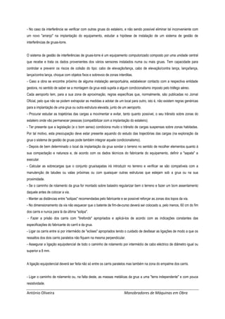 António Oliveira Manobradores de Máquinas em Obra
- No caso da interferência se verificar com outras gruas do estaleiro, e não sendo possível eliminar tal inconveniente com
um novo "arranjo" na implantação do equipamento, estudar a hipótese de instalação de um sistema de gestão de
interferências de gruas-torre.
O sistema de gestão de interferências de gruas-torre é um equipamento computorizado composto por uma unidade central
que recebe e trata os dados provenientes dos vários sensores instalados numa ou mais gruas. Tem capacidade para
controlar e prevenir os riscos de colisão do tipo: cabo de elevação/lança, cabo de elevação/contra lança, lança/lança,
lança/contra lança, choque com objetos fixos e sobrevoo de zonas interditas.
- Caso a obra se encontre próximo de alguma instalação aeroportuária, estabelecer contacto com a respectiva entidade
gestora, no sentido de saber se a montagem da grua está sujeita a algum condicionalismo imposto pelo tráfego aéreo.
Cada aeroporto tem, para a sua zona de aproximação, regras específicas que, normalmente, são publicadas no Jornal
Oficial, pelo que não se podem extrapolar as medidas a adotar de um local para outro, isto é, não existem regras genéricas
para a implantação de uma grua ou outra estrutura elevada, junto de um aeroporto.
- Procurar estudar as trajetórias das cargas a movimentar e evitar, tanto quanto possível, o seu trânsito sobre zonas do
estaleiro onde vão permanecer pessoas (compatibilizar com a implantação do estaleiro).
- Ter presente que a legislação (e o bom senso) condiciona muito o trânsito de cargas suspensas sobre zonas habitadas.
Por tal motivo, esta preocupação deve estar presente aquando do estudo das trajectórias das cargas (na exploração da
grua o sistema de gestão de gruas pode também integrar aquele condicionalismo).
- Depois de bem determinado o local da implantação da grua sondar o terreno no sentido de recolher elementos quanto à
sua compactação e natureza e, de acordo com os dados técnicos do fabricante do equipamento, definir a "sapata" a
executar.
- Calcular as sobrecargas que o conjunto grua/sapatas irá introduzir no terreno e verificar se são compatíveis com a
manutenção de taludes ou valas próximas ou com quaisquer outras estruturas que estejam sob a grua ou na sua
proximidade.
- Se o caminho de rolamento da grua for montado sobre balastro regularizar bem o terreno e fazer um bom assentamento
daquele antes de colocar a via.
- Manter as distâncias entre "solipas" recomendadas pelo fabricante e se possível reforçar as zonas dos topos da via.
- No dimensionamento da via não esquecer que o batente de fim-de-curso deverá ser colocado a, pelo menos, 60 cm do fim
dos carris e nunca para lá da última "solipa".
- Fazer a prisão dos carris com "tirefonds" apropriados e aplicá-los de acordo com as indicações constantes das
especificações do fabricante do carril e da grua.
- Ligar os carris entre si por intermédio de "eclises" apropriados tendo o cuidado de desfasar as ligações de modo a que os
ressaltos dos dois carris paralelos não fiquem na mesma perpendicular.
- Assegurar a ligação equipotencial de todo o caminho de rolamento por intermédio de cabo eléctrico de diâmetro igual ou
superior a 8 mm.
A ligação equipotencial deverá ser feita não só entre os carris paralelos mas também na zona do empalme dos carris.
- Ligar o caminho de rolamento ou, na falta deste, as massas metálicas da grua a uma "terra independente" e com pouca
resistividade.
 