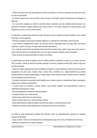 António Oliveira Manobradores de Máquinas em Obra
- Colocar, pelo menos numa das extremidades do caminho de rolamento, um ponto de amarração para poder fixar a grua
em caso de ventos fortes.
- Se, devido à altura da grua, tiver de amarrar a torre, executar o "pé de galo" seguindo criteriosamente as indicações do
fabricante.
- Se a grua estiver equipada com cabine de comando elevada, providenciar que seja instalada escada de acesso com
patamares de descanso a espaços regulares (pelo menos a cada 10 m de lanço) e equipada com quebra-costas ou outro
dispositivo que reduza o risco de queda de altura.
Em alternativa ao quebra-costas poder-se-á instalar cabo-guia munido de aparelho anti-queda deslizante, onde o gruista
possa ligar o cinto de segurança.
- No final da montagem da grua exigir da entidade instaladora um certificado de conformidade e exame de ensaio.
- A grua deverá ter obrigatoriamente afixado, de modo bem visível, a capacidade máxima de carga, assim como placas
indicativas, a cada 10 m de lança, da carga máxima admitida nesse alcance.
- Se o comando da grua for feito por betoneira (combinador) fora da cabine da grua, definir o lugar onde se deve colocar o
gruista. Este local deve ter boa visibilidade sobre a obra, ser seguro e garantir protecção contra as intempéries.
- Dentro da cabine do gruista deverá existir um extintor de incêndios.
O agente extintor que melhor se adapta ao risco de incêndio existente normalmente na cabine é o pó químico seco tipo
ABC; no entanto, o dióxido de carbono tem também aplicação. É de excluir a utilização do Halon (BCF), dados os riscos que
lhe estão associados.
- Deverá ser mantida atualizada uma lista de verificações que garanta a revisão periódica dos elementos mais sensíveis do
equipamento, tais como cabos, roldanas, freios e electro freios, cremalheira, etc., independentemente das revisões
periódicas feitas por mecânicos especializados. O registo destas revisões deverá ser feito em impresso próprio e arquivado
junto dos restantes documentos da grua.
- O condutor-manobrador da grua deverá estar habilitado para a função e possuir as características físicas e psicológicas
exigidas para o trabalho que desempenha.
- O gruista deverá ser submetido a exames médicos e psico-motores regulares que fundamentalmente avaliem as
capacidades requeridas para a função.
- Pela sua perigosidade consideram-se manobras proibidas:
. Transportar pessoas com o auxílio da grua;
. Tentar arrancar objetos fixos com auxílio da grua;
. Elevar ou arrastar cargas com o cabo de elevação inclinado;
. Mudar repentinamente o sentido de qualquer movimento sem passar o comando pelo ponto morto;
. Ultrapassar os limites de carga estipulados para o equipamento que está a ser conduzido;
Os limites de carga genericamente indicados pelo fabricante podem ser significativamente reduzidos por condições
especiais da exploração.
- Anular ou alterar, mesmo que momentaneamente, os limitadores da carga, assim como os limitadores de fim-de-curso;
- Abandonar o equipamento com cargas suspensas;
 