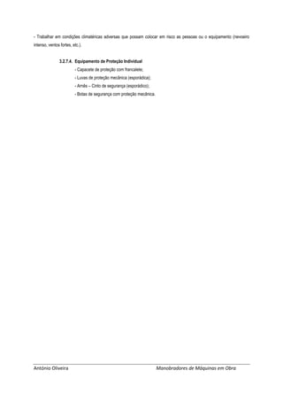 António Oliveira Manobradores de Máquinas em Obra
- Trabalhar em condições climatéricas adversas que possam colocar em risco as pessoas ou o equipamento (nevoeiro
intenso, ventos fortes, etc.).
3.2.7.4. Equipamento de Proteção Individual
- Capacete de proteção com francalete;
- Luvas de proteção mecânica (esporádica);
- Arnês – Cinto de segurança (esporádico);
- Botas de segurança com proteção mecânica.
 