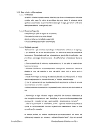 António Oliveira Manobradores de Máquinas em Obra
3.2.8. Gruas móveis e multicarregadores
3.2.8.1. Caraterização
Se bem que não especificamente, visam-se neste capítulo as gruas automóveis de lança telescópica
montadas sobre pneus. No entanto, a generalidade das regras básicas de segurança adiante
apontadas são comuns aos equipamentos móveis de elevação de cargas, quer tenham ou não lança
telescópica e se movam sobre lagartas ou pneus.
3.2.8.2. Riscos mais frequentes
Esmagamento (por queda de carga ou do equipamento);
Eletrocussão (por contacto com linhas elétricas);
Atropelamento (na movimentação do equipamento);
Contusões e feridas (nas operações de manutenção).
3.2.8.3. Medidas de prevenção
- Periodicamente e após acidente ou reparação que envolva elementos estruturais ou de segurança,
a grua deverá ser alvo de uma verificação profunda para avaliar o seu estado de conservação e
funcionamento. Esta avaliação será feita preferencialmente segundo lista de verificações a ser
preenchida e assinada por técnico responsável e deverá ficar a fazer parte do dossier técnico da
grua.
- Efetuar uma verificação do estado dos órgãos de segurança da grua antes da sua entrada em
funcionamento na obra.
- Diariamente o manobrador deverá também efetuar verificações dos elementos dos sistemas de
elevação da carga, da suspensão da lança, da giratória, assim como do estado geral do
equipamento.
- Antes da movimentação de uma carga deverá ser estudado todo o seu futuro percurso, de modo a
determinar a possibilidade da manobra, assim como do "momento" mais desfavorável.
- O local de estacionamento da grua deverá ser escolhido de acordo com as condições do terreno e
das características da manobra a executar.
- Preferencialmente a movimentação de cargas será executada com recurso aos estabilizadores da
grua.
A movimentação de cargas executadas por gruas sobre pneus, sem recurso aos estabilizadores, é
uma manobra de risco acrescido já que a "flexibilidade" da máquina, introduzida pela elasticidade
dos pneus, não é mensurável com rigor, o que impossibilita o cálculo correto dos "momentos".
- Antes de se posicionarem os estabilizadores, avaliar a capacidade resistente da superfície de
apoio e, em caso de necessidade, distribuir a carga recorrendo a elementos em madeira ou metal
com as dimensões adequadas.
Os materiais utilizados para aumentar a superfície de apoio no solo deverão, eles mesmo, ser
suficientemente resistentes para suportarem a solicitação feita pela "sapata". Como nem sempre é
 