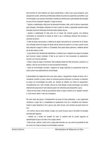 António Oliveira Manobradores de Máquinas em Obra
fácil encontrar em obra materiais com essas características, o ideal é que a grua transporte, como
equipamento auxiliar, elementos pré-fabricados dotados de pontos de suspensão que facilitem a sua
movimentação e que possuam dimensões e resistência suficiente para a generalidade das situações
em que se torne necessário "degradar" a carga no terreno.
- Quando a estabilização é feita junto de elementos entivados, obter, junto do técnico responsável
pela entivação, informações suficientes de modo a poder se avaliar a capacidade resistente dessa
entivação à possível sobrecarga introduzida pelas sapatas da grua.
- Quando a estabilização for feita junto de um talude não entivado guardar uma distância
conveniente ao coroamento do talude de modo a que a sobrecarga adicional não provoque o
aluimento do terreno.
- À falta de dados mais precisos, a distância da sapata mais próxima do coroamento de um talude,
com inclinação próxima do ângulo do talude natural, deverá ser superior a um metro, quando o peso
total (máquina e carga) for inferior a 12 toneladas. Para pesos totais superiores, a distância deverá
ser de dois metros ou mais.
- A grua deverá ficar devidamente estabilizada e nivelada já que o diagrama de cargas foi estudado
para funcionar nessas condições. À falta ou por avaria do nível incorporado no equipamento,
recorrer a um nível de carpinteiro.
- Avaliar o peso da carga a movimentar. Esta avaliação deverá ser feita recorrendo a cálculos ou a
tabelas, a não ser que se trate de um valor previamente conhecido.
- Antes da movimentação consultar o diagrama de cargas específico do equipamento tendo em
conta o ponto mais desfavorável da movimentação.
A generalidade dos diagramas toma como peso próprio o equipamento simples da lança, isto é,
consideram incluídos no peso a elevar os eventuais ganchos adicionais, os estropos, os balancés,
as pinças de movimentação dos perfis, etc. Quando se trabalha nos limites do equipamento,
nomeadamente com o "gib" montado, deve-se ter muita atenção a estas sobrecargas, que embora
relativamente pequenas em valor absoluto podem ser suficientes para desequilibrar a grua.
- Nunca se deve testar o limite da grua tentando elevar a carga e verificar se as "sapatas" levantam
e, muito menos, alterar o valor dos contrapesos.
Na maior parte das gruas e nomeadamente nas gruas de lança telescópica, o que vulgarmente
condiciona a carga não é a estabilidade do equipamento mas sim a resistência dos materiais.
Avaliar a carga "pesando-a" com a grua é, pois, além de tudo, uma manobra que pode induzir em
erro.
- Em nenhum caso se deve arrastar a carga, com auxílio da grua, para a "prumada" de elevação
permitida pelo diagrama.
- Verificar se o número de "quedas" de cabo no cadernal está de acordo (segundo as
especificações da grua e do cabo) com a carga a elevar.
- Antes de içar, verificar o modo como a carga está amarrada, se o seu centro de gravidade foi tido
em conta e se a linga se adequa à movimentação a executar.
 