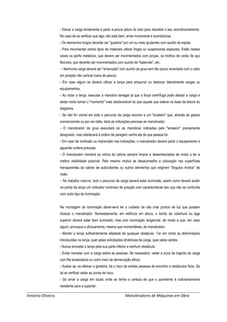 António Oliveira Manobradores de Máquinas em Obra
- Elevar a carga lentamente e parar a pouca altura do solo para reavaliar o seu acondicionamento.
No caso de se verificar que algo não está bem, arriar novamente e acondicionar.
- Os elementos longos deverão ser "guiados" por um ou mais ajudantes com auxílio de espias.
- Para movimentar certos tipos de materiais utilizar lingas ou suspensores especiais. Estão nestas
caves os perfis metálicos, que devem ser movimentados com pinças, os molhos de varão de aço
flexíveis, que deverão ser movimentados com auxílio de "balancés", etc.
– Nenhuma carga deverá ser "arrancada" com auxílio da grua nem tão pouco levantada com o cabo
em posição não vertical (cana de pesca).
- Em caso algum se deverá utilizar a lança para empurrar ou deslocar lateralmente cargas ou
equipamentos.
- Ao rodar a lança, executar a manobra devagar já que a força centrífuga pode afastar a carga e
deste modo tornar o "momento" mais desfavorável do que aquele que esteve na base da leitura do
diagrama.
- Se não for visível em todo o percurso da carga recorrer a um "sinaleiro" que, através de gestos
convencionais ou por via rádio, dará as indicações precisas ao manobrador.
- O manobrador da grua executará só as manobras indicadas pelo "sinaleiro" previamente
designado, mas obedecerá à ordem de paragem venha ela de que pessoa for.
- Em caso de confusão ou imprecisão nas indicações, o manobrador deverá parar o equipamento e
aguardar ordens precisas.
- O manobrador manterá os vidros da cabine sempre limpos e desembaciados de modo a ter a
melhor visibilidade possível. Pelo mesmo motivo se desaconselha a colocação nas superfícies
transparentes da cabine de autocolantes ou outros elementos que originem "ângulos mortos" de
visão.
- No trabalho noturno, todo o percurso da carga deverá estar iluminado, assim como deverá existir
na ponta da lança um indicador luminoso de posição com características tais que não se confunda
com outro tipo de iluminação.
Na montagem de iluminação dever-se-á ter o cuidado de não criar pontos de luz que possam
ofuscar o manobrador. Nomeadamente, em edifícios em altura, o bordo da cobertura ou lage
superior deverá estar bem iluminado, mas com iluminação tangencial, de modo a que, em caso
algum, provoque o ofuscamento, mesmo que momentâneo, do manobrador.
- Manter a lança suficientemente afastada de qualquer obstáculo. Ter em conta as deformações
introduzidas na lança, quer pelas solicitações dinâmicas da carga, quer pelos ventos.
- Nunca encostar a lança pela sua parte inferior a nenhum obstáculo.
- Evitar transitar com a carga sobre as pessoas. Se necessário, vedar a zona de trajecto da carga
com fita sinalizadora ou outro meio de demarcação eficaz.
- Avaliar se, ao efetuar a giratória, há o risco de entalar pessoas de encontro a obstáculos fixos. Se
tal se verificar vedar as zonas de risco.
- Só arriar a carga em locais onde se tenha a certeza de que o pavimento é suficientemente
resistente para a suportar.
 