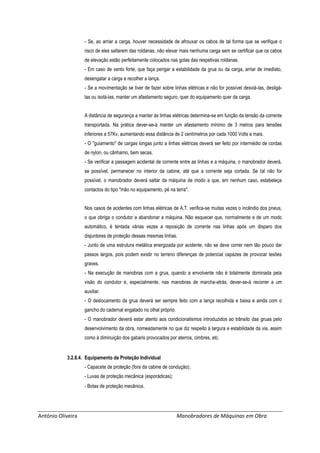 António Oliveira Manobradores de Máquinas em Obra
- Se, ao arriar a carga, houver necessidade de afrouxar os cabos de tal forma que se verifique o
risco de eles saltarem das roldanas, não elevar mais nenhuma carga sem se certificar que os cabos
de elevação estão perfeitamente colocados nas golas das respetivas roldanas.
- Em caso de vento forte, que faça perigar a estabilidade da grua ou da carga, arriar de imediato,
desengatar a carga e recolher a lança.
- Se a movimentação se tiver de fazer sobre linhas elétricas e não for possível desviá-las, desligá-
las ou isolá-las, manter um afastamento seguro, quer do equipamento quer da carga.
A distância de segurança a manter às linhas elétricas determina-se em função da tensão da corrente
transportada. Na prática dever-se-á manter um afastamento mínimo de 3 metros para tensões
inferiores a 57Kv, aumentando essa distância de 2 centímetros por cada 1000 Volts a mais.
- O "guiamento" de cargas longas junto a linhas elétricas deverá ser feito por intermédio de cordas
de nylon, ou cânhamo, bem secas.
- Se verificar a passagem acidental de corrente entre as linhas e a máquina, o manobrador deverá,
se possível, permanecer no interior da cabine, até que a corrente seja cortada. Se tal não for
possível, o manobrador deverá saltar da máquina de modo a que, em nenhum caso, estabeleça
contactos do tipo "mão no equipamento, pé na terra".
Nos casos de acidentes com linhas elétricas de A.T. verifica-se muitas vezes o incêndio dos pneus,
o que obriga o condutor a abandonar a máquina. Não esquecer que, normalmente e de um modo
automático, é tentada várias vezes a reposição de corrente nas linhas após um disparo dos
disjuntores de proteção dessas mesmas linhas.
- Junto de uma estrutura metálica energizada por acidente, não se deve correr nem tão pouco dar
passos largos, pois podem existir no terreno diferenças de potencial capazes de provocar lesões
graves.
- Na execução de manobras com a grua, quando a envolvente não é totalmente dominada pela
visão do condutor e, especialmente, nas manobras de marcha-atrás, dever-se-á recorrer a um
auxiliar.
- O deslocamento da grua deverá ser sempre feito com a lança recolhida e baixa e ainda com o
gancho do cadernal engatado no olhal próprio.
- O manobrador deverá estar atento aos condicionalismos introduzidos ao trânsito das gruas pelo
desenvolvimento da obra, nomeadamente no que diz respeito à largura e estabilidade da via, assim
como à diminuição dos gabaris provocados por aterros, cimbres, etc.
3.2.8.4. Equipamento de Proteção Individual
- Capacete de proteção (fora da cabine de condução);
- Luvas de proteção mecânica (esporádicas);
- Botas de proteção mecânica.
 