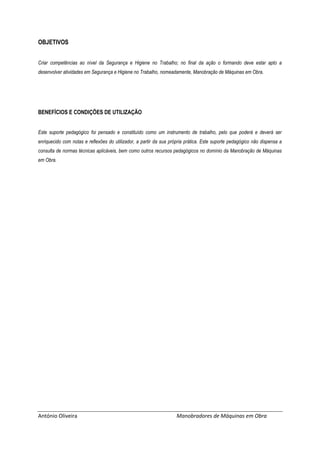 António Oliveira Manobradores de Máquinas em Obra
OBJETIVOS
Criar competências ao nível da Segurança e Higiene no Trabalho; no final da ação o formando deve estar apto a
desenvolver atividades em Segurança e Higiene no Trabalho, nomeadamente, Manobração de Máquinas em Obra.
BENEFÍCIOS E CONDIÇÕES DE UTILIZAÇÃO
Este suporte pedagógico foi pensado e constituído como um instrumento de trabalho, pelo que poderá e deverá ser
enriquecido com notas e reflexões do utilizador, a partir da sua própria prática. Este suporte pedagógico não dispensa a
consulta de normas técnicas aplicáveis, bem como outros recursos pedagógicos no domínio da Manobração de Máquinas
em Obra.
 