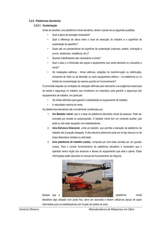António Oliveira Manobradores de Máquinas em Obra
3.2.9. Plataformas elevatórias
3.2.9.1. Caraterização
Antes de escolher uma plataforma móvel elevatória, devem colocar-se as seguintes questões:
• Qual a altura de elevação necessária?
• Qual a diferença de altura entre o local de execução do trabalho e a superfície de
sustentação do aparelho?
• Quais são as características da superfície de sustentação (natureza, estado, inclinação e
prumo, obstáculos, resistência, etc.)?
• Quantos trabalhadores são necessários a bordo?
• Qual o peso e a dimensão das peças e equipamento que serão elevados ou colocados a
bordo?
• Há instalações elétricas - linhas elétricas, estações de transformação ou distribuição,
emissores de rádio ou de televisão ou outro equipamento elétrico – na plataforma ou no
âmbito de movimentação da mesma quando em funcionamento?
É primordial respeitar as condições de utilização definidas pelo fabricante e as exigências essenciais
de saúde e segurança no trabalho que constituem um imperativo para garantir a segurança dos
equipamentos de trabalho, em particular:
• Os limites definidos para garantir a estabilidade do equipamento de trabalho;
• A velocidade máxima do vento.
As plataformas elevatórias são normalmente constituídas por:
1. Um Bastidor móvel, que é a base da plataforma elevatória móvel de pessoas. Pode ser
acionado por arraste ou autopropulsão. O bastidor móvel tem um comando auxiliar, que
pode ou não estar equipado com estabilizadores;
2. Uma Estrutura Extensível, unida ao bastidor, que permite a elevação da plataforma de
trabalho até à posição desejada. A dita estrutura extensível pode ser do tipo tesoura ou de
braço telescópico simples ou articulado;
3. Uma plataforma de trabalho (cesto), composta por uma base cercada por um guarda-
corpos. Para o correto funcionamento da plataforma elevatória é necessário que o
operador tenha noção dos alcances e alturas do equipamento que está a operar. Estas
informações estão descritas no manual de funcionamento da máquina.
Sempre que a plataforma móvel
elevatória seja utilizada num posto fixo, deve ser escorada e devem utilizar-se placas de apoio
intermédias para os estabilizadores (em função da solidez do solo).
 