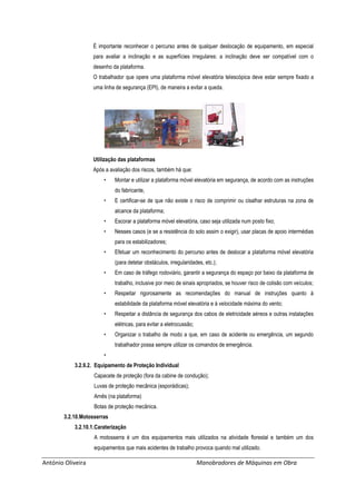 António Oliveira Manobradores de Máquinas em Obra
É importante reconhecer o percurso antes de qualquer deslocação de equipamento, em especial
para avaliar a inclinação e as superfícies irregulares: a inclinação deve ser compatível com o
desenho da plataforma.
O trabalhador que opere uma plataforma móvel elevatória telescópica deve estar sempre fixado a
uma linha de segurança (EPI), de maneira a evitar a queda.
Utilização das plataformas
Após a avaliação dos riscos, também há que:
• Montar e utilizar a plataforma móvel elevatória em segurança, de acordo com as instruções
do fabricante,
• E certificar-se de que não existe o risco de comprimir ou cisalhar estruturas na zona de
alcance da plataforma;
• Escorar a plataforma móvel elevatória, caso seja utilizada num posto fixo;
• Nesses casos (e se a resistência do solo assim o exigir), usar placas de apoio intermédias
para os estabilizadores;
• Efetuar um reconhecimento do percurso antes de deslocar a plataforma móvel elevatória
(para detetar obstáculos, irregularidades, etc.);
• Em caso de tráfego rodoviário, garantir a segurança do espaço por baixo da plataforma de
trabalho, inclusive por meio de sinais apropriados, se houver risco de colisão com veículos;
• Respeitar rigorosamente as recomendações do manual de instruções quanto à
estabilidade da plataforma móvel elevatória e à velocidade máxima do vento;
• Respeitar a distância de segurança dos cabos de eletricidade aéreos e outras instalações
elétricas, para evitar a eletrocussão;
• Organizar o trabalho de modo a que, em caso de acidente ou emergência, um segundo
trabalhador possa sempre utilizar os comandos de emergência.
•
3.2.9.2. Equipamento de Proteção Individual
Capacete de proteção (fora da cabine de condução);
Luvas de proteção mecânica (esporádicas);
Arnês (na plataforma)
Botas de proteção mecânica.
3.2.10.Motosserras
3.2.10.1.Caraterização
A motosserra é um dos equipamentos mais utilizados na atividade florestal e também um dos
equipamentos que mais acidentes de trabalho provoca quando mal utilizado.
 