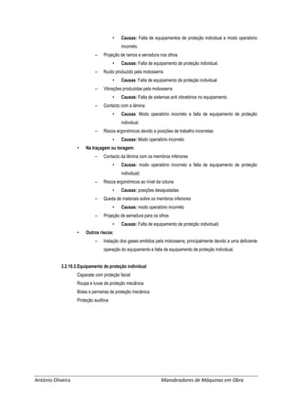 António Oliveira Manobradores de Máquinas em Obra
• Causas: Falta de equipamentos de proteção individual e modo operatório
incorreto.
– Projeção de ramos e serradura nos olhos
• Causas: Falta de equipamento de proteção individual.
– Ruído produzido pela motosserra
• Causas: Falta de equipamento de proteção individual
– Vibrações produzidas pela motosserra
• Causas: Falta de sistemas anti vibratórios no equipamento.
– Contacto com a lâmina
• Causas: Modo operatório incorreto e falta de equipamento de proteção
individual.
– Riscos ergonómicos devido a posições de trabalho incorretas
• Causas: Modo operatório incorreto
• Na traçagem ou toragem:
– Contacto da lâmina com os membros inferiores
• Causas: modo operatório incorreto e falta de equipamento de proteção
individual)
– Riscos ergonómicos ao nível da coluna
• Causas: posições desajustadas
– Queda de materiais sobre os membros inferiores
• Causas: modo operatório incorreto
– Projeção de serradura para os olhos
• Causas: Falta de equipamento de proteção individual)
• Outros riscos:
– Inalação dos gases emitidos pela motosserra, principalmente devido a uma deficiente
operação do equipamento e falta de equipamento de proteção individual.
3.2.10.3.Equipamento de proteção individual
Capacete com proteção facial
Roupa e luvas de proteção mecânica
Botas e perneiras de proteção mecânica
Proteção auditiva
 