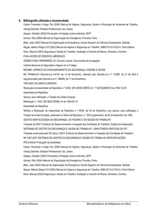António Oliveira Manobradores de Máquinas em Obra
4. Bibliografia utilizada e recomendada
Cabral, Fernando e Veiga, Rui (2000) Manual de Higiene, Segurança, Saúde e Prevenção de Acidentes de Trabalho,
Verlag Dashofer; Edições Profissionais Lda, Lisboa.
Gaspar, Cândido (2002) Prevenção e Proteção contra Incêndios, IEFP
Gomes, Rita (2004) Manual de Organização de Emergência, Provobis, Porto.
Melo, João (2002) Manual de Organização da Emergência, Escola Superior de Ciências Empresariais, Setúbal.
Miguel, Alberto Sérgio S.R (2005) Manual de Higiene e Segurança do Trabalho, ISBN 972-0-01223-4, Porto Editora.
Roxo, Manuel (2003) Segurança e Saúde do Trabalho: Avaliação e Controlo de Riscos, Almedina, Coimbra.
EVALUACIÓN DE RIESGOS LABORALES
GÓMEZ-CANO HERNÁNDEZ, M. (Coord) e outros. Documentos de divulgação.
Instituto Nacional de Seguridad e Higiene en el Trabajo.
REGIME JURÍDICO DO ENQUADRAMENTO DA SEGURANÇA, HIGIENE E SAÚDE
NO TRABALHO (Decreto-Lei 441/91 de 14 de Novembro, alterado pelo Decreto-Lei n.º 133/99, de 21 de Abril e
regulamentado pelo Decreto-Lei n.º 488/99, de 17 de Novembro).
TRATADO DA UNIÃO EUROPEIA
Resolução da Assembleia da República n.º 40/92, DR 300/92 SÉRIE I-A 1.º SUPLEMENTO de 1992-12-30
Assembleia da República
Aprova, para ratificação, o Tratado da União Europeia
Retificação n.º 4/93, DR 36/93 SÉRIE I-A de 1993-02-12
Assembleia da República
Retifica a Resolução da Assembleia da República n.º 40/92, de 30 de Dezembro, que aprova, para ratificação o
Tratado da União Europeia, publicada no Diário da República, n.º 300 (suplemento), de 30 de Dezembro de 1992
GESTÃO BEM SUCEDIDA DA SEGURANÇA, DA HIGIENE E DA SAÚDE NO TRABALHO
Tradução do IDICT (Instituto de Desenvolvimento e Inspeção das Condições de Trabalho). Edição em preparação
SISTEMAS DE GESTÃO DA SEGURANÇA E SAÚDE NO TRABALHO - DIRECTRIZES PRÁTICAS DA OIT
Tradução autorizada pela OIT para o IDICT (Instituto de Desenvolvimento e Inspeção das Condições de Trabalho)
NP 4397:2007 SISTEMAS DE GESTÃO DA SEGURANÇA E SAÚDE DO TRABALHO ESPECIFICAÇÕES
IPQ (Instituto Português da Qualidade)
Cabral, Fernando e Veiga, Rui (2000) Manual de Higiene, Segurança, Saúde e Prevenção de Acidentes de Trabalho,
Verlag Dashofer; Edições Profissionais Lda, Lisboa.
Gaspar, Cândido (2002) Prevenção e Proteção contra Incêndios, IEFP
Gomes, Rita (2004) Manual de Organização de Emergência, Provobis, Porto.
Melo, João (2002) Manual de Organização da Emergência, Escola Superior de Ciências Empresariais, Setúbal.
Miguel, Alberto Sérgio S.R (2005) Manual de Higiene e Segurança do Trabalho, ISBN 972-0-01223-4, Porto Editora.
Roxo, Manuel (2003) Segurança e Saúde do Trabalho: Avaliação e Controlo de Riscos, Almedina, Coimbra.
 