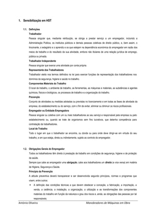 António Oliveira Manobradores de Máquinas em Obra
1. Sensibilização em HST
1.1. Definições
Trabalhador
Pessoa singular que, mediante retribuição, se obriga a prestar serviço a um empregador, incluindo a
Administração Pública, os institutos públicos e demais pessoas coletivas de direito público, e, bem assim, o
tirocinante, o estagiário e o aprendiz e os que estejam na dependência económica do empregador em razão dos
meios de trabalho e do resultado da sua atividade, embora não titulares de uma relação jurídica de emprego,
pública ou privada.
Trabalhador Independente
Pessoa singular que exerce uma atividade por conta própria.
Representante dos Trabalhadores
Trabalhador eleito nos termos definidos na lei para exercer funções de representação dos trabalhadores nos
domínios da segurança, higiene e saúde no trabalho.
Componentes Materiais do Trabalho
O local de trabalho, o ambiente de trabalho, as ferramentas, as máquinas e materiais, as substâncias e agentes
químicos, físicos e biológicos, os processos de trabalho e a organização do trabalho.
Prevenção
Conjunto de atividades ou medidas adotadas ou previstas no licenciamento e em todas as fases de atividade da
empresa, do estabelecimento ou do serviço, com o fim de evitar, eliminar ou diminuir os riscos profissionais.
Empregador ou Entidade Empregadora
Pessoa singular ou coletiva com um ou mais trabalhadores ao seu serviço e responsável pela empresa ou pelo
estabelecimento ou, quando se trate de organismos sem fins lucrativos, que detenha competência para
contratação de trabalhadores.
Local de Trabalho
Todo o lugar em que o trabalhador se encontra, ou donde ou para onde deve dirigir-se em virtude do seu
trabalho, e em que esteja, direta ou indiretamente, sujeito ao controlo do empregador.
1.2. Obrigações Gerais do Empregador
Todos os trabalhadores têm direito à prestação de trabalho em condições de segurança, higiene e de proteção
da saúde.
Sempre que cabe ao empregador uma obrigação, cabe aos trabalhadores um direito (e vice versa) em matéria
de Higiene, Segurança e Saúde.
Princípio da Prevenção
A atitude preventiva deverá transparecer e ser desenvolvida segundo princípios, normas e programas que
visem, entre outros:
 A definição das condições técnicas a que devem obedecer a conceção, a fabricação, a importação, a
venda, a cedência, a instalação, a organização, a utilização e as transformações dos componentes
materiais do trabalho em função da natureza e grau dos riscos e, ainda, as obrigações das pessoas por tal
responsáveis;
 