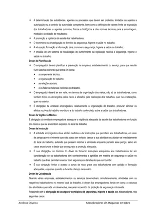 António Oliveira Manobradores de Máquinas em Obra
 A determinação das substâncias, agentes ou processos que devam ser proibidos, limitados ou sujeitos a
autorização ou a controlo da autoridade competente, bem como a definição de valores-limite de exposição
dos trabalhadores a agentes químicos, físicos e biológicos e das normas técnicas para a amostragem,
medição e avaliação de resultados;
 A promoção e vigilância da saúde dos trabalhadores;
 O incremento da investigação no domínio da segurança, higiene e saúde no trabalho;
 A educação, formação e informação para promover a segurança, higiene e saúde no trabalho;
 A eficácia de um sistema de fiscalização do cumprimento da legislação relativa à segurança, higiene e
saúde no trabalho.
Dever de Planificação
 O empregador deverá planificar a prevenção na empresa, estabelecimento ou serviço, para que resulte
num sistema coerente que tenha em conta:
 a componente técnica;
 a organização do trabalho;
 as relações sociais;
 e os fatores materiais inerentes do trabalho.
 O empregador deverá ter em vista, em termos de organização dos meios, não só os trabalhadores, como
também todos os abrangidos pelos riscos e afetados pela realização dos trabalhos, quer nas instalações,
quer no exterior.
 É obrigação da entidade empregadora, relativamente à organização do trabalho, procurar eliminar os
efeitos nocivos do trabalho monótono e do trabalho cadenciado sobre a saúde dos trabalhadores.
Dever da Vigilância Médica
É obrigação da entidade empregadora assegurar a vigilância adequada da saúde dos trabalhadores em função
dos riscos a que se encontram expostos no local de trabalho.
Dever de Instrução
 A entidade empregadora deve adotar medidas e dar instruções que permitam aos trabalhadores, em caso
de perigo grave e iminente que não possa ser evitado, cessar a sua atividade ou afastar-se imediatamente
do local de trabalho, evitando que possam retomar a atividade enquanto persistir esse perigo, salvo em
casos excecionais e desde que assegurada a proteção adequada.
 É sua obrigação, no domínio do dever de fornecer instruções adequadas aos trabalhadores ter em
consideração se os trabalhadores têm conhecimentos e aptidões em matéria de segurança e saúde no
trabalho que lhes permitam exercer com segurança as tarefas de que os incumbir.
 É sua obrigação limitar o acesso a zonas de risco grave aos trabalhadores com aptidão e formação
adequadas, e apenas quando e durante o tempo necessário.
Dever de Cooperação
Quando várias empresas, estabelecimentos ou serviços desenvolvam, simultaneamente, atividades com os
respetivos trabalhadores no mesmo local de trabalho, é dever dos empregadores, tendo em conta a natureza
das atividades que cada um desenvolve, cooperar no sentido da proteção da segurança e da saúde.
Responde com a obrigação de assegurar condições de segurança, higiene e saúde aos trabalhadores, nos
seguintes casos:
 
