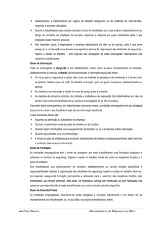 António Oliveira Manobradores de Máquinas em Obra
 Relativamente a trabalhadores em regime de trabalho temporário ou de cedência de mão-de-obra,
responde a empresa utilizadora;
 Quanto a trabalhadores que prestam serviços a título de trabalhador por conta própria, independente ou ao
abrigo de contratos de prestação de serviços, responde a empresa em cujas instalações estão a ser
prestados esses mesmos serviços;
 Nos restantes casos, é responsável a empresa adjudicatária da obra ou do serviço, para o que deve
assegurar a coordenação dos demais empregadores através da organização das atividades de segurança,
higiene e saúde no trabalho – sem prejuízo das obrigações de cada empregador relativamente aos
respetivos trabalhadores.
Dever de Informação
Cabe ao empregador a obrigação e aos trabalhadores, assim como os seus representantes na empresa,
estabelecimento ou serviço, o direito, de fornecer/aceder a informação atualizada sobre:
 Os riscos para a segurança e saúde, bem como as medidas de proteção e de prevenção e a forma como
se aplicam, relativos quer ao posto de trabalho ou função, quer, em geral, à empresa, estabelecimento ou
serviço;
 As medidas e as instruções a adotar em caso de perigo grave e iminente;
 As medidas de primeiros socorros, de combate a incêndios e de evacuação dos trabalhadores em caso de
sinistro, bem como os trabalhadores ou serviços encarregados de as pôr em prática.
Para além deste dever genérico, em determinados momentos-chave, a entidade empregadora tem por obrigação
proporcionar a todo o seu trabalhador este tipo de informação atualizada.
Esses momentos-chave são:
 Aquando da admissão do trabalhador na empresa;
 Quando o trabalhador mude de posto de trabalho ou de funções;
 Quando sejam introduzidos novos equipamentos de trabalho ou os já existentes sofram alterações;
 Quando seja adotada uma nova tecnologia;
 E ainda no caso de atividades que envolvam trabalhadores de diversas empresas permitindo assim reavivar
o conteúdo dessa mesma informação.
Dever de Formação
As entidades empregadoras têm o dever de assegurar aos seus trabalhadores uma formação adequada e
suficiente no domínio da segurança, higiene e saúde no trabalho, tendo em conta as respetivas funções e o
posto de trabalho.
Aos trabalhadores que desempenhem na empresa, estabelecimento ou serviço funções específicas e
responsabilidades relativas à organização das atividades de segurança, higiene e saúde no trabalho deve ser,
em especial, assegurada formação permanente e adequada para o exercício das respetivas funções pelo
empregador, que deverá conceder, para tanto, se necessário, licença com retribuição ou sem retribuição nos
casos em que seja atribuído a esses trabalhadores, por outra entidade, subsídio específico.
Dever de Consulta Prévia
As entidades empregadoras encontram-se ainda obrigadas a consultar previamente e em tempo útil os
representantes dos trabalhadores ou, na sua falta, os próprios trabalhadores, sobre:
 