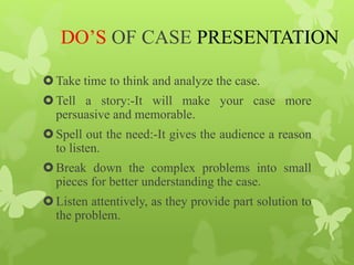 DO’S OF CASE PRESENTATION
Take time to think and analyze the case.
Tell a story:-It will make your case more
persuasive and memorable.
Spell out the need:-It gives the audience a reason
to listen.
Break down the complex problems into small
pieces for better understanding the case.
Listen attentively, as they provide part solution to
the problem.
 