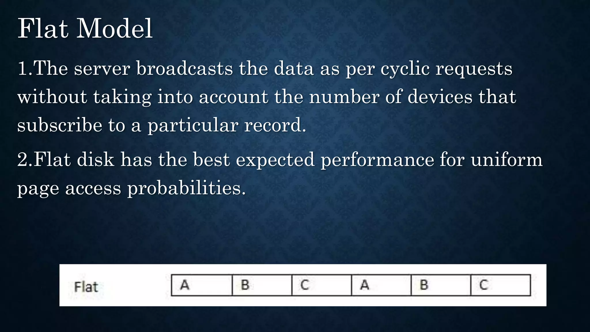 Flat Model
1.The server broadcasts the data as per cyclic requests
without taking into account the number of devices that
subscribe to a particular record.
2.Flat disk has the best expected performance for uniform
page access probabilities.
 