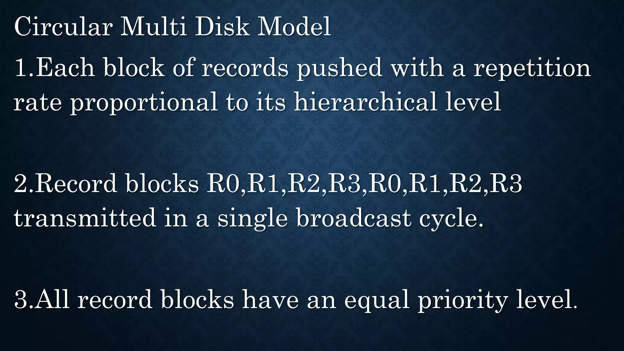 Circular Multi Disk Model
1.Each block of records pushed with a repetition
rate proportional to its hierarchical level
2.Record blocks R0,R1,R2,R3,R0,R1,R2,R3
transmitted in a single broadcast cycle.
3.All record blocks have an equal priority level.
 