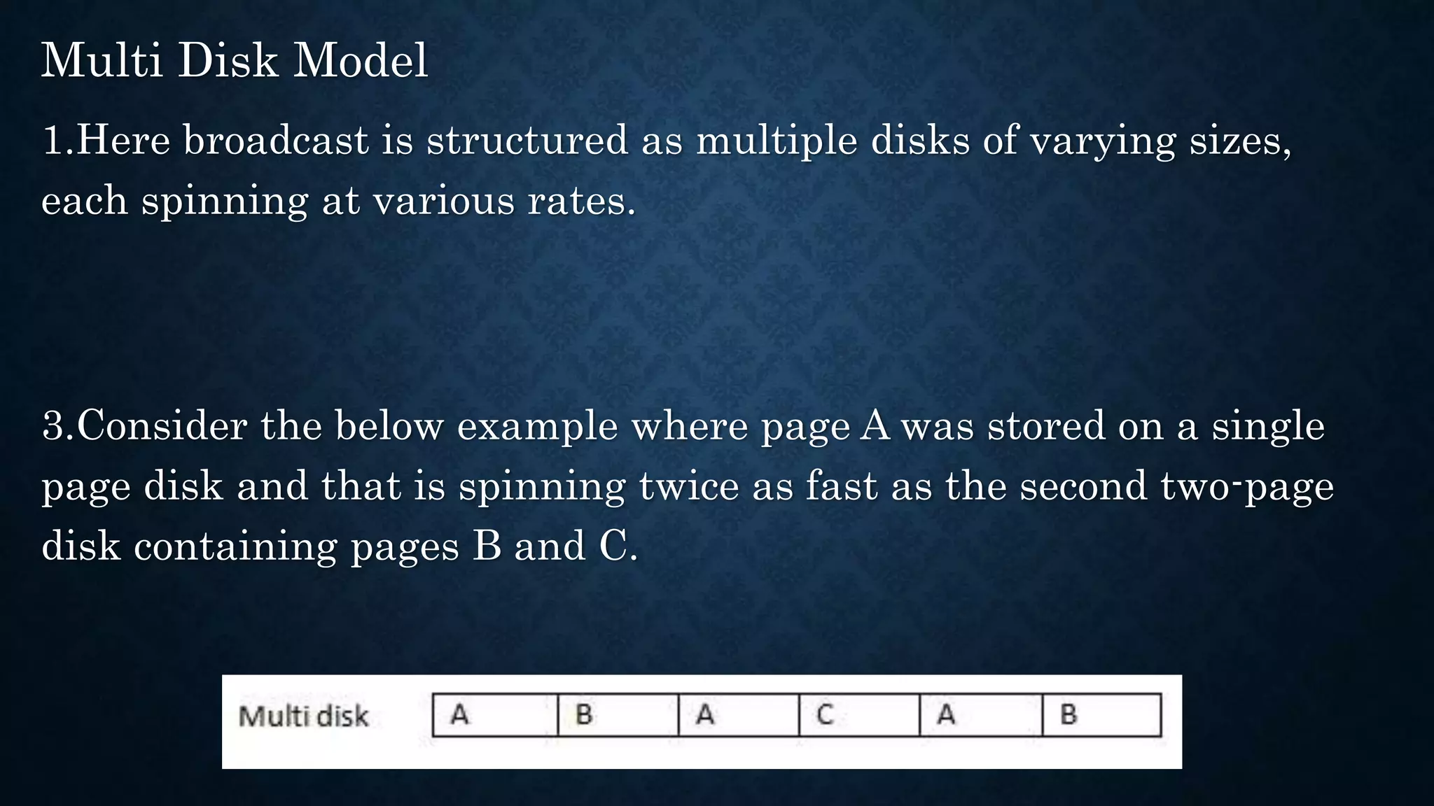 Multi Disk Model
1.Here broadcast is structured as multiple disks of varying sizes,
each spinning at various rates.
3.Consider the below example where page A was stored on a single
page disk and that is spinning twice as fast as the second two-page
disk containing pages B and C.
 