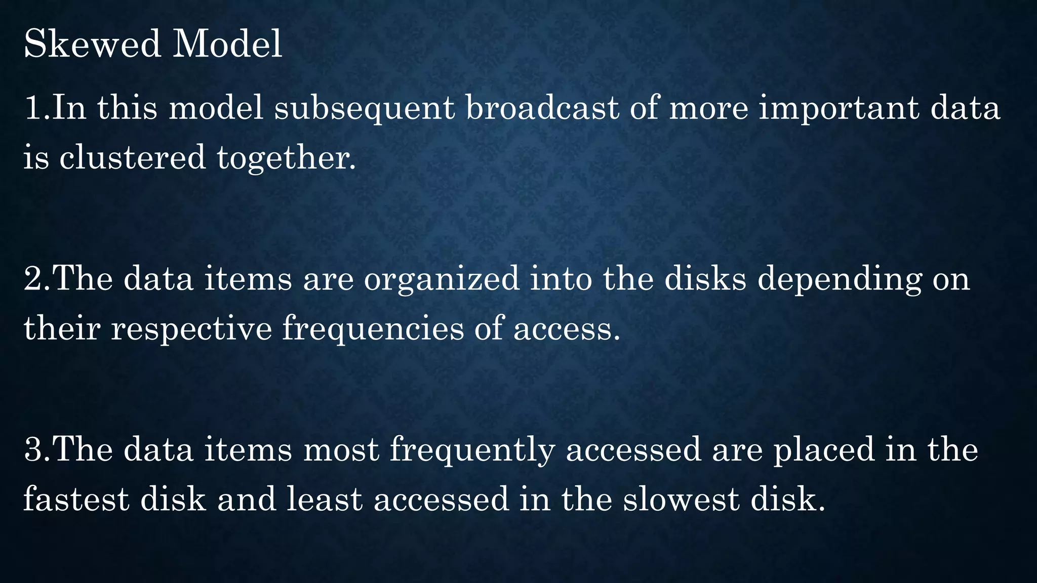 Skewed Model
1.In this model subsequent broadcast of more important data
is clustered together.
2.The data items are organized into the disks depending on
their respective frequencies of access.
3.The data items most frequently accessed are placed in the
fastest disk and least accessed in the slowest disk.
 