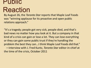 Public
Reaction
By August 26, the Toronto Star reports that Maple Leaf Foods
was “winning applause for its proactive and open public
relations approach.”
“It's a tragedy; people got very sick, people died, and that's
bad news no matter how you look at it. But a company in that
kind of a crisis can gain or lose a lot. They can lose everything
or they can gain some public trust if they're handling the
problem the best they can...I think Maple Leaf Foods did that.”
—interview with J. Fred Kuntz, Toronto Star editor-in-chief at
the time of the crisis, October 2011
 