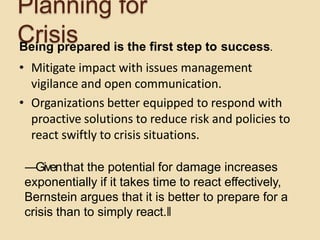 Planning for
CrisisBeing prepared is the first step to success.
• Mitigate impact with issues management
vigilance and open communication.
• Organizations better equipped to respond with
proactive solutions to reduce risk and policies to
react swiftly to crisis situations.
―Giventhat the potential for damage increases
exponentially if it takes time to react effectively,
Bernstein argues that it is better to prepare for a
crisis than to simply react.‖
 