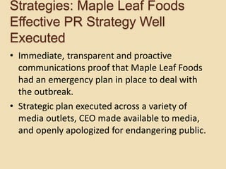 • Immediate, transparent and proactive
communications proof that Maple Leaf Foods
had an emergency plan in place to deal with
the outbreak.
• Strategic plan executed across a variety of
media outlets, CEO made available to media,
and openly apologized for endangering public.
Strategies: Maple Leaf Foods
Effective PR Strategy Well
Executed
 