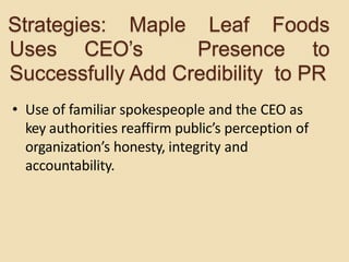 • Use of familiar spokespeople and the CEO as
key authorities reaffirm public’s perception of
organization’s honesty, integrity and
accountability.
Strategies: Maple Leaf Foods
Uses CEO’s Presence to
Successfully Add Credibility to PR
 