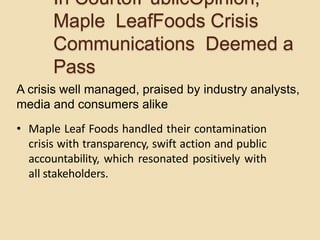 A crisis well managed, praised by industry analysts,
media and consumers alike
• Maple Leaf Foods handled their contamination
crisis with transparency, swift action and public
accountability, which resonated positively with
all stakeholders.
In CourtofPublicOpinion,
Maple LeafFoods Crisis
Communications Deemed a
Pass
 
