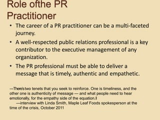 Role ofthe PR
Practitioner
• The career of a PR practitioner can be a multi-faceted
journey.
• A well-respected public relations professional is a key
contributor to the executive management of any
organization.
• The PR professional must be able to deliver a
message that is timely, authentic and empathetic.
―There’stwo tenets that you seek to reinforce. One is timeliness, and the
other one is authenticity of message — and what people need to hear
emotionally, for the empathy side of the equation.‖
—interview with Linda Smith, Maple Leaf Foods spokesperson at the
time of the crisis, October 2011
 
