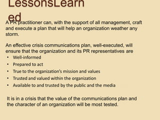 LessonsLearn
edA PR practitioner can, with the support of all management, craft
and execute a plan that will help an organization weather any
storm.
An effective crisis communications plan, well-executed, will
ensure that the organization and its PR representatives are
• Well-informed
• Prepared to act
• True to the organization’s mission and values
• Trusted and valued within the organization
• Available to and trusted by the public and the media
It is in a crisis that the value of the communications plan and
the character of an organization will be most tested.
 