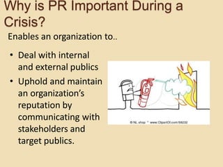 Why is PR Important During a
Crisis?
Enables an organization to..
• Deal with internal
and external publics
• Uphold and maintain
an organization’s
reputation by
communicating with
stakeholders and
target publics.
 